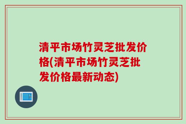 清平市场竹灵芝批发价格(清平市场竹灵芝批发价格新动态) 清平市场竹灵芝批发价格(清平市场竹灵芝批发价格新动态)