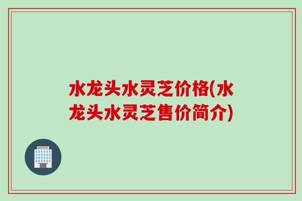 水龙头水灵芝价格(水龙头水灵芝售价简介)