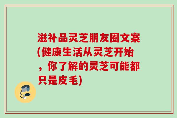 滋补品灵芝朋友圈文案(健康生活从灵芝开始，你了解的灵芝可能都只是皮毛)