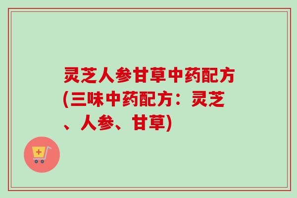 灵芝人参甘草中药配方(三味中药配方：灵芝、人参、甘草)
