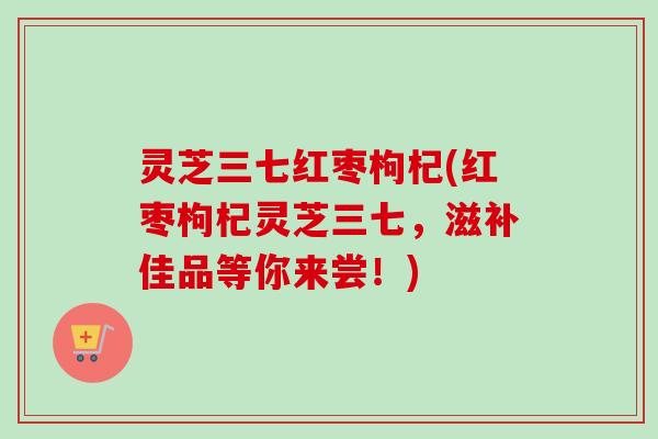 灵芝三七红枣枸杞(红枣枸杞灵芝三七,滋补佳品等你来尝!) 灵芝三七红枣枸杞(红枣枸杞灵芝三七,滋补佳品等你来尝!)