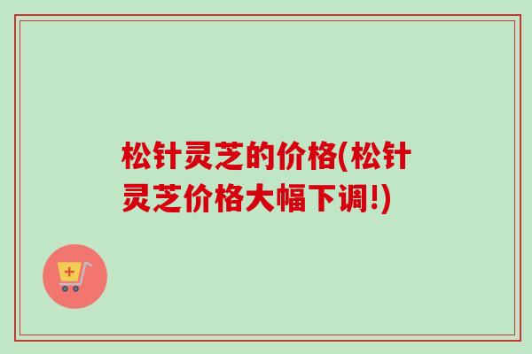松针灵芝的价格(松针灵芝价格大幅下调!)