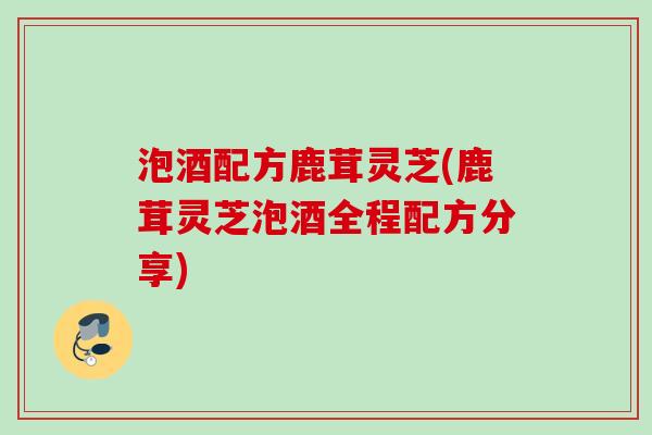 泡酒配方鹿茸灵芝(鹿茸灵芝泡酒全程配方分享) 泡酒配方鹿茸灵芝(鹿茸灵芝泡酒全程配方分享)