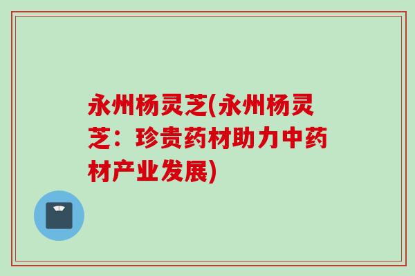 永州杨灵芝(永州杨灵芝：珍贵药材助力中药材产业发展)