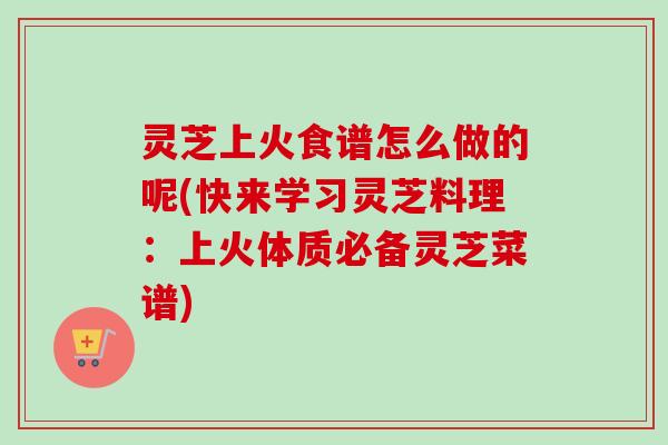 灵芝上火食谱怎么做的呢(快来学习灵芝料理：上火体质必备灵芝菜谱)