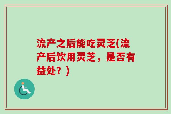 流产之后能吃灵芝(流产后饮用灵芝,是否有益处?) 流产之后能吃灵芝(流产后饮用灵芝,是否有益处?)