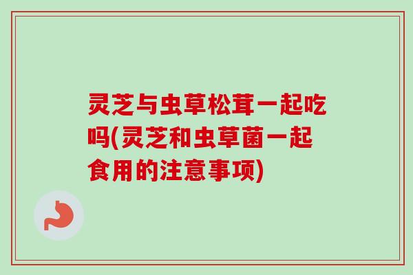 灵芝与虫草松茸一起吃吗(灵芝和虫草菌一起食用的注意事项)