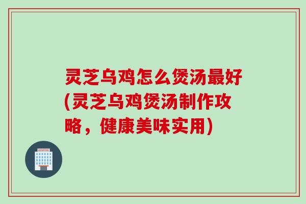 灵芝乌鸡怎么煲汤最好(灵芝乌鸡煲汤制作攻略，健康美味实用)
