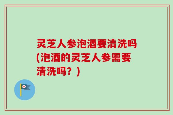 灵芝人参泡酒要清洗吗(泡酒的灵芝人参需要清洗吗？)
