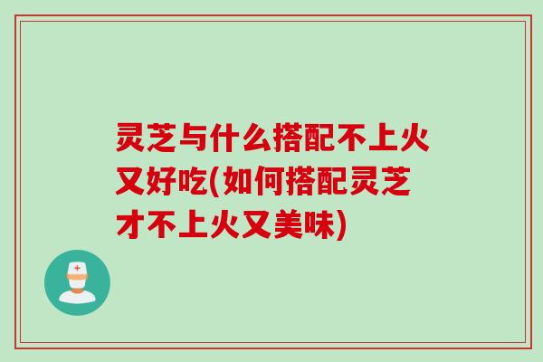 灵芝与什么搭配不上火又好吃(如何搭配灵芝才不上火又美味)