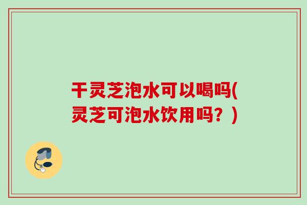 干灵芝泡水可以喝吗(灵芝可泡水饮用吗？)