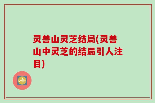 灵兽山灵芝结局(灵兽山中灵芝的结局引人注目)