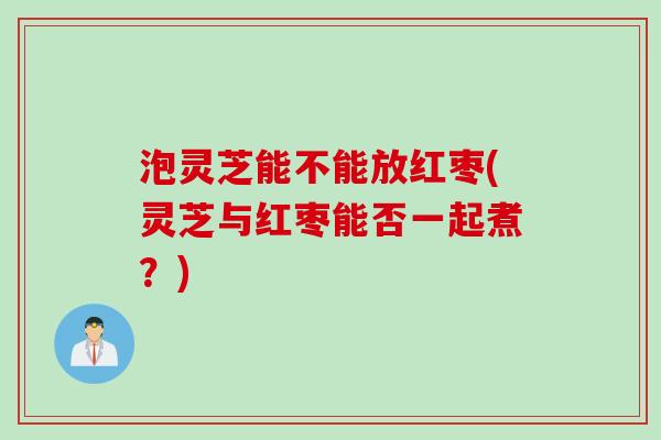 泡灵芝能不能放红枣(灵芝与红枣能否一起煮？)