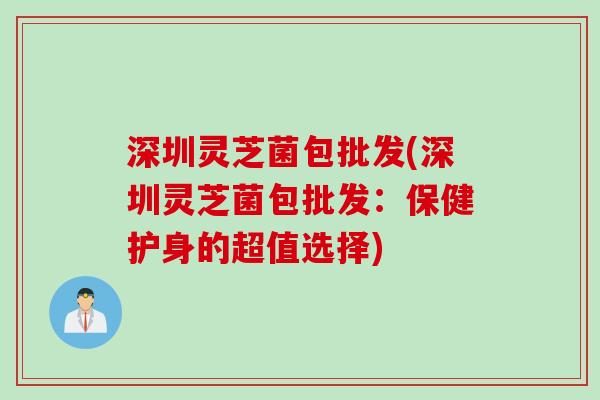 深圳灵芝菌包批发(深圳灵芝菌包批发:保健护身的超值选择) 深圳灵芝菌包批发(深圳灵芝菌包批发:保健护身的超值选择)