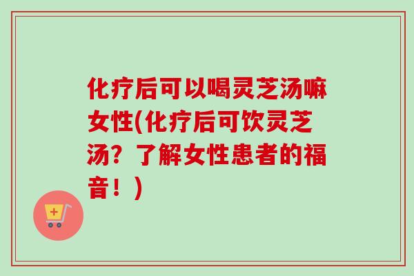 化疗后可以喝灵芝汤嘛女性(化疗后可饮灵芝汤？了解女性患者的福音！)