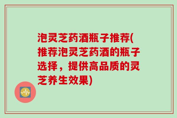 泡灵芝药酒瓶子推荐(推荐泡灵芝药酒的瓶子选择，提供高品质的灵芝养生效果)