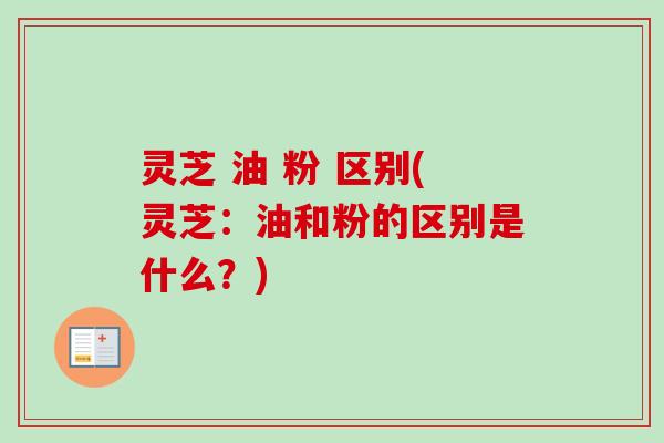 灵芝 油 粉 区别(灵芝：油和粉的区别是什么？)