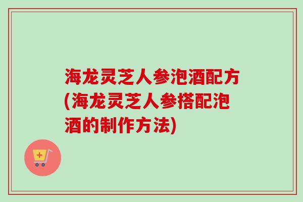 海龙灵芝人参泡酒配方(海龙灵芝人参搭配泡酒的制作方法)