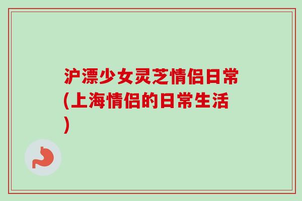 沪漂少女灵芝情侣日常(上海情侣的日常生活)