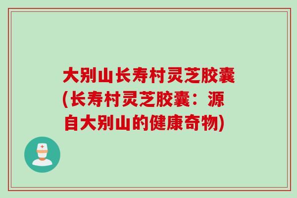 大别山长寿村灵芝胶囊(长寿村灵芝胶囊：源自大别山的健康奇物)