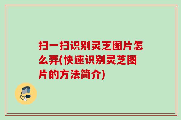 扫一扫识别灵芝图片怎么弄(快速识别灵芝图片的方法简介) 扫一扫识别灵芝图片怎么弄(快速识别灵芝图片的方法简介)