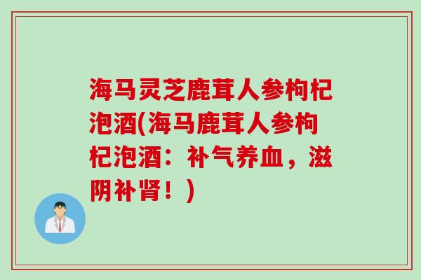 海马灵芝鹿茸人参枸杞泡酒(海马鹿茸人参枸杞泡酒：补气养血，滋阴补肾！)