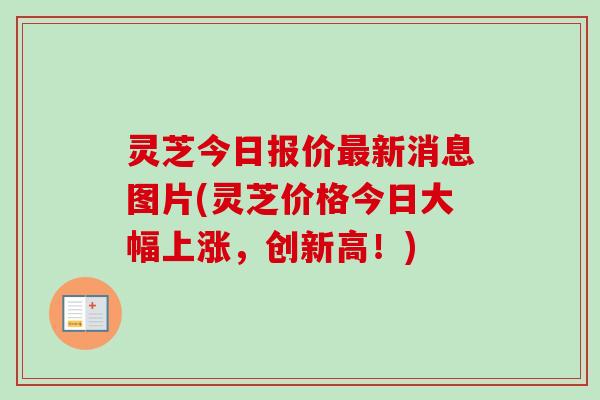 灵芝今日报价最新消息图片(灵芝价格今日大幅上涨，创新高！)