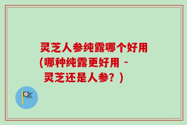 灵芝人参纯露哪个好用(哪种纯露更好用 - 灵芝还是人参？)