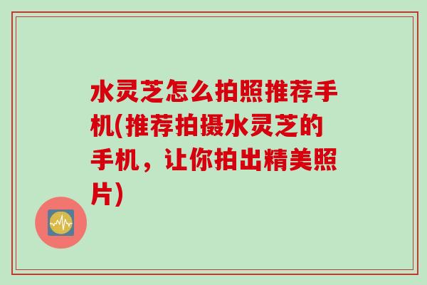 水灵芝怎么拍照推荐手机(推荐拍摄水灵芝的手机，让你拍出精美照片)