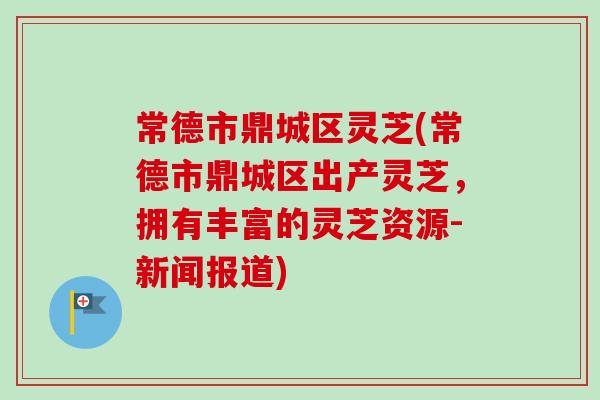常德市鼎城区灵芝(常德市鼎城区出产灵芝，拥有丰富的灵芝资源-新闻报道)