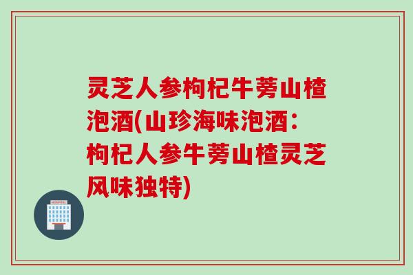 灵芝人参枸杞牛蒡山楂泡酒(山珍海味泡酒：枸杞人参牛蒡山楂灵芝风味独特)