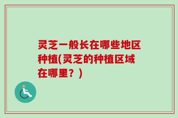 灵芝一般长在哪些地区种植(灵芝的种植区域在哪里？)