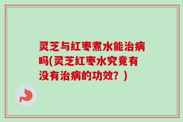灵芝与红枣煮水能治病吗(灵芝红枣水究竟有没有治病的功效？)