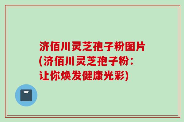 济佰川灵芝孢子粉图片(济佰川灵芝孢子粉：让你焕发健康光彩)