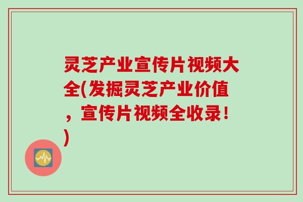 灵芝产业宣传片视频大全(发掘灵芝产业价值，宣传片视频全收录！)