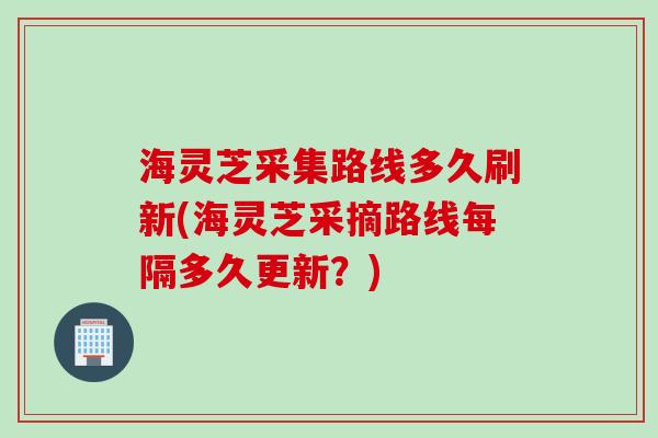 海灵芝采集路线多久刷新(海灵芝采摘路线每隔多久更新？)