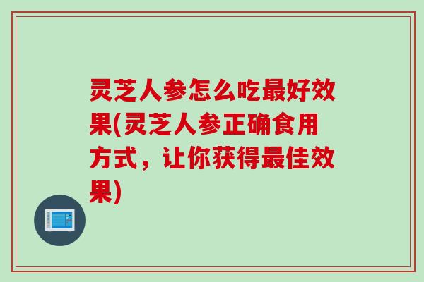 灵芝人参怎么吃最好效果(灵芝人参正确食用方式，让你获得最佳效果)