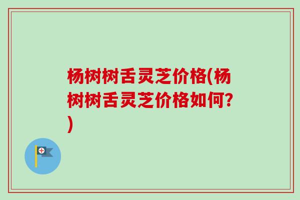 杨树树舌灵芝价格(杨树树舌灵芝价格如何？)