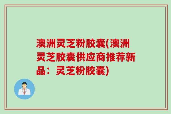 澳洲灵芝粉胶囊(澳洲灵芝胶囊供应商推荐新品：灵芝粉胶囊)