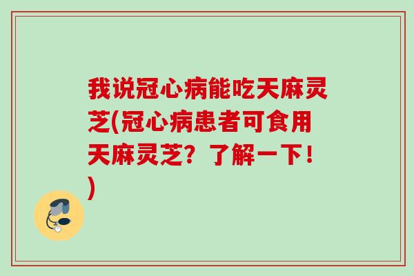 我说冠心病能吃天麻灵芝(冠心病患者可食用天麻灵芝？了解一下！)