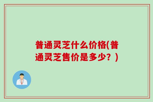 普通灵芝什么价格(普通灵芝售价是多少？)