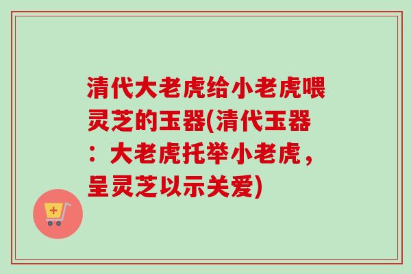 清代大老虎给小老虎喂灵芝的玉器(清代玉器：大老虎托举小老虎，呈灵芝以示关爱)