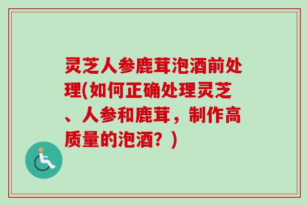 灵芝人参鹿茸泡酒前处理(如何正确处理灵芝、人参和鹿茸，制作高质量的泡酒？)