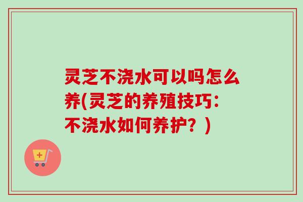 灵芝不浇水可以吗怎么养(灵芝的养殖技巧：不浇水如何养护？)