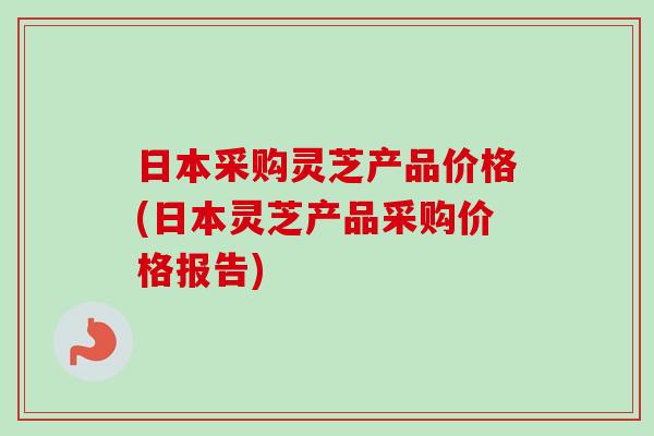 日本采购灵芝产品价格(日本灵芝产品采购价格报告)