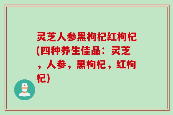 灵芝人参黑枸杞红枸杞(四种养生佳品：灵芝，人参，黑枸杞，红枸杞)