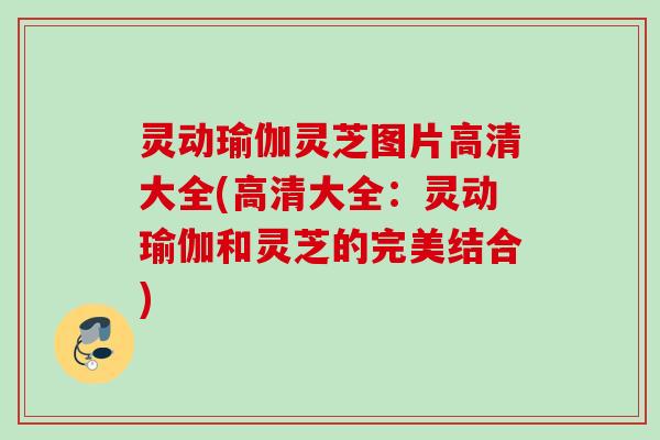 灵动瑜伽灵芝图片高清大全(高清大全：灵动瑜伽和灵芝的完美结合)