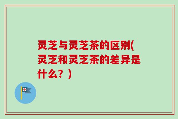 灵芝与灵芝茶的区别(灵芝和灵芝茶的差异是什么？)