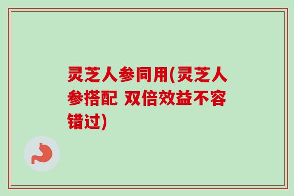 灵芝人参同用(灵芝人参搭配 双倍效益不容错过)