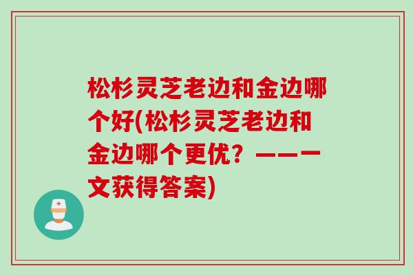 松杉灵芝老边和金边哪个好(松杉灵芝老边和金边哪个更优？——一文获得答案)